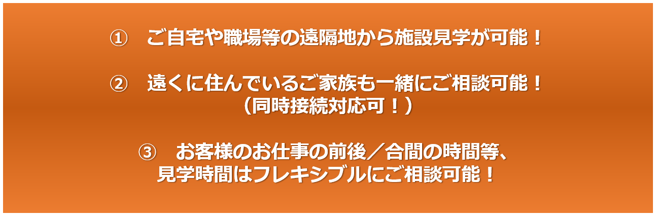 ①ご自宅や職場等の遠隔地から施設見学が可能！②遠くに住んでいるご家族も一緒にご相談可能！（同時接続対応可！）③お客様のお仕事の前後／合間の時間等、見学時間はフレキシブルにご相談可能！