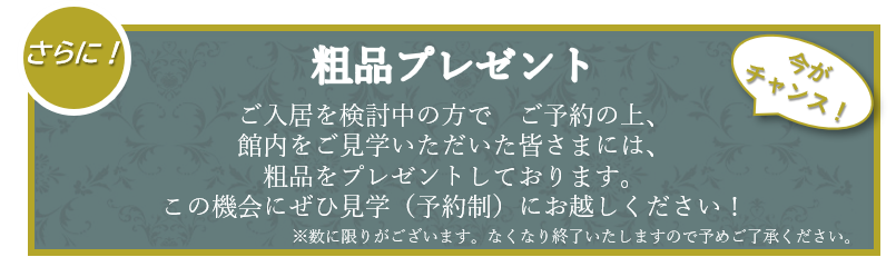 ご見学者様に粗品プレゼント！ | ご入居を検討中の方でご予約の上、館内をご見学いただいた皆様には、粗品をプレゼントしております。この機会にぜひ見学（予約制）にお越し下さい！※数に限りがございます。なくなり終了いたしますので予めご了承ください。